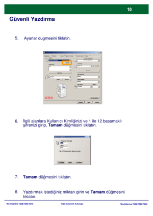 Page 11
WorkCentre 7228/7235/7245WorkCentre 7228/7235/7245
Hızlı Kullanım Kılavuzu
Güvenli Yazd
lrma
8.
Yazdırmak istedi ğiniz miktarı girin ve Tamam  düğmesini 
tıklatın.
Ka ğıt/Çıktı Görüntü Düzen Filigran / FormlarAyrıntılı Ayarlar Faks
İş  Türü:
2 Taraflı Kopyalama
Güvenli Yazdirma 2 Taraflı Kopyalama
Ayarlar Zımbalama
Ka ğıt Özeti
Zımba YokHarmanlı
A3
Zımbalar
Ka ğıt Seç
Çıktı Konumu
Küçült Hiçbiri
Kaydet Düzenle... Çıkan Sayfalar:
Hiçbiri
Çıktı Rengi Miktar:
Otomatik
Varsayı lanlar
Tamam İptal
Yardım
5....