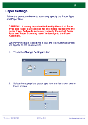 Page 102WorkCentre 7228/7235/7245
WorkCentre 7228/7235/7245 Quick Use Guide
Paper Settings
Follow the procedure below to accurately specify the Paper Type 
and Paper Size:
Touch the Change Settings button. 1.
Select the appropriate paper type from the list shown on the 
touch screen. 2.CAUTION:  It is very important to identify the actual Paper 
Type and Paper Size settings for any media loaded into the 
paper trays. Failure to accurately specify the actual Paper 
Type and Paper Size may result in damage to the...