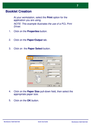 Page 104WorkCentre 7228/7235/7245
WorkCentre 7228/7235/7245 Quick Use Guide
Booklet Creation
NOTE: This example illustrates the use of a PCL Print 
Driver.
Click on the Properties button. 1.
Click on the Paper/Output tab. 2.
Click on  the Paper Select button. 3.
Click on the OK button. 5.Click on the Paper Size pull-down field, then select the 
appropriate paper size. 4.
At your workstation, select the Print option for the 
application you are using.
Paper SelectWatermark/Forms Paper/Output Image Options Layout...