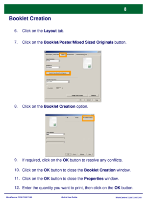 Page 105WorkCentre 7228/7235/7245
WorkCentre 7228/7235/7245 Quick Use Guide
Booklet Creation
Click on the Layout tab. 6.
Click on the Booklet/Poster/Mixed Sized Originals button. 7.
Click on the Booklet Creation option. 8.
Click on the OK button to close the Booklet Creation window. 10.
Click on the OK button to close the Properties window. 11.
Enter the quantity you want to print, then click on the OK button. 12.If required, click on the OK button to resolve any conflicts. 9.
Image Shift Presets
Watermark/Forms...