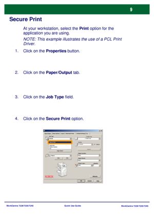 Page 106WorkCentre 7228/7235/7245
WorkCentre 7228/7235/7245 Quick Use Guide
Secure Print
At your workstation, select the Print option for the 
application you are using.
Click on the Properties button. 1.
Click on the Paper/Output tab. 2.
Click on the Job Type field. 3.
Click on the Secure Print option. 4.NOTE: This example illustrates the use of a PCL Print 
Driver.
Paper SelectWatermark/Forms Paper/Output Image Options Layout Detailed Settings Fax
HelpOKCancel
Defaults
Job Type:
2 Sided C opy
Stapling
Output...