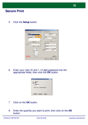 Page 107WorkCentre 7228/7235/7245
WorkCentre 7228/7235/7245 Quick Use Guide
Secure Print
Enter the quantity you want to print, then click on the OK 
button. 8.
Paper SelectWatermark/Forms Paper/Output Image Options Layout Detailed Settings Fax
HelpOKCancel
Defaults
Job Type:
Paper Su mmary2 Sided C opy
Stapling
Output Location
Output Sheets:
Output Colour Quantity: Save Edit...Staples Setu p
C o lla te d 2 Sided C opy
No Staples
None
None
Auto Reduce  A3 Secure Print
Click the Setup button. 5.
Enter your User ID...