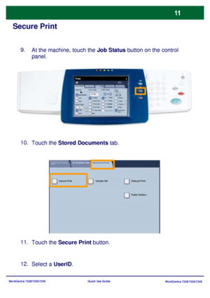 Page 108WorkCentre 7228/7235/7245
WorkCentre 7228/7235/7245 Quick Use Guide
Secure Print
At the machine, touch the Job Status button on the control 
panel.
Touch the Stored Documents tab. 9.
Touch the Secure Print button. 11. 10.
Select a UserID. 12.
General Settings
Paper Supply2 Sided Copying
Output Color
Auto Detect
Black
More...
Copy
Job Assembly Image Quality  Layout 
AdjustmentOutput Format
Copy 
Output
Color
Reduce / Enlarge
More... 100%Auto Paper
1     1 Sided
1     2 Sided
2 Sided
2 Sided
Rotate Side 2C...