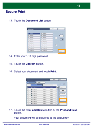 Page 109WorkCentre 7228/7235/7245
WorkCentre 7228/7235/7245 Quick Use Guide
Secure Print
Touch the Document List button. 13.
Enter your 1-12 digit password. 14.
Touch the Confirm button. 15.
Select your document and touch Print. 16.
Touch the Print and Delete button or the Print and Save 
button. 17.
Your document will be delivered to the output tray.
Refresh
CloseSecure Print
Document List
Refresh
Close
Print Thumbnail
Delete
Document Details
Job Flow Settings Select All List
Downloaded From ManualsPrinter.com...