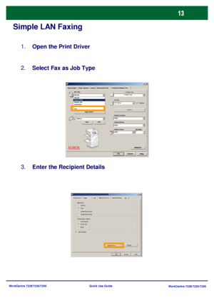 Page 110WorkCentre 7228/7235/7245
WorkCentre 7228/7235/7245 Quick Use Guide
Simple LAN Faxing
Open the Print Driver 1.
Select Fax as Job Type 2.
Enter the Recipient Details 3.
Paper SelectWatermark/Forms Paper/Output Image Options Layout Detailed Settings Fax
HelpOKCancel
Defaults
Job Type:
2 Sided C opy
Stapling
Output Location
Output Sheets:
Output Colour Quantity: Save Edit...StaplesC o lla te d 2 Sided C opy
No Staples
None
None
Auto Reduce  Normal
Secure Print Normal
Sample Job
Delay Start
Mailbox Number:...