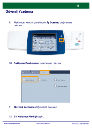 Page 12
WorkCentre 7228/7235/7245WorkCentre 7228/7235/7245
Hızlı Kullanım Kılavuzu
Güvenli Yazd
lrma
Makinede, kontrol panelindeki  İş Durumu  düğmesine 
dokunun.
Saklanan Dokümanlar  sekmesine dokunun.
9.
Güvenli Yazdırma  düğmesine dokunun.
11. 10.
Bir Kullanıcı Kimliğ i seçin.
12.
Genel Ayarlar
Kağıt Besleme 2 Taraflý Kopyalama
Çýktý Rengi
Otomatik 
AlgılamaSiyah
Di ğer...
Kopyala
İş  Birle ştirme
Görüntü 
Kalitesi  Düzen Ayarı
Çıktı Formatı
Kopya 
Çıktısı
Renk
Küçült / Büyüt
Diğer...
100% Otomatik Kaðýt
1...