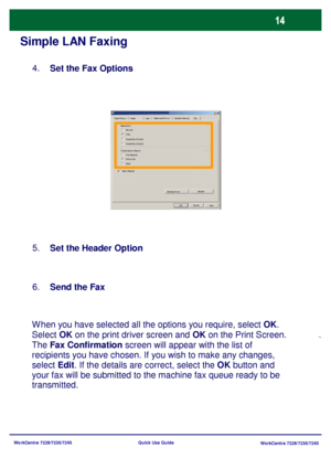 Page 111WorkCentre 7228/7235/7245
WorkCentre 7228/7235/7245 Quick Use Guide
Simple LAN Faxing
Set the Fax Options 4.
Set the Header Option 5.
When you have selected all the options you require, select OK. 
Select OK on the print driver screen and OK on the Print Screen. 
The Fax Confirmation screen will appear with the list of 
recipients you have chosen. If you wish to make any changes, 
select Edit. If the details are correct, select the OK button and 
your fax will be submitted to the machine fax queue ready...