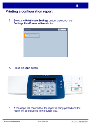 Page 115WorkCentre 7228/7235/7245
WorkCentre 7228/7235/7245 Quick Use Guide
Printing a configuration report
Select the Print Mode Settings button, then touch the 
Settings List-Common Items button.
Press the Start button.
A message will confirm that the report is being printed and the 
report will be delivered to the output tray. 3.
4.
5.
General Settings
Paper Supply2 Sided Copying
Output Color
Auto Detect
Black
More...
Copy
Job Assembly Image Quality  Layout 
AdjustmentOutput Format
Copy 
Output
Color
Reduce /...