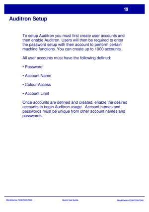 Page 116WorkCentre 7228/7235/7245
WorkCentre 7228/7235/7245 Quick Use Guide
Auditron Setup
To setup Auditron you must first create user accounts and 
then enable Auditron. Users will then be required to enter 
the password setup with their account to perform certain 
machine functions. You can create up to 1000 accounts.
All user accounts must have the following defined:
• Password
• Account Name
• Colour Access
• Account Limit
Once accounts are defined and created, enable the desired 
accounts to begin Auditron...