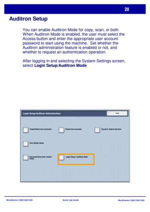 Page 117WorkCentre 7228/7235/7245
WorkCentre 7228/7235/7245 Quick Use Guide
Auditron Setup
You can enable Auditron Mode for copy, scan, or both. 
When Auditron Mode is enabled, the user must select the 
Access button and enter the appropriate user account 
password to start using the machine.  Set whether the 
Auditron administration feature is enabled or not, and 
whether to request an authentication operation.
After logging in and selecting the System Settings screen, 
select Login Setup/Auditron Mode
Login...