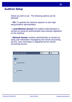 Page 118WorkCentre 7228/7235/7245
WorkCentre 7228/7235/7245 Quick Use Guide
Auditron Setup
Select any item to set.  The following options can be 
selected:
•  Off: To operate the machine requires no user login 
setup/Auditron administration.
The Auditron administration is 
carried out using the authenticated users already registered 
on the machine.
 Auditron administration is carried out 
using user information managed by the remote accounting 
service. User information is registered by the remote 
accounting...