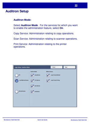 Page 119WorkCentre 7228/7235/7245
WorkCentre 7228/7235/7245 Quick Use Guide
Auditron Setup
Auditron Mode: 
Select Auditron Mode.  For the services for which you want 
to enable the administration feature, select On.
Copy Service: Administration relating to copy operations.
Scan Service: Administration relating to scanner operations.
Print Service: Administration relating to the printer 
operations.
SaveCancelLogin Setup / Auditron Mode
Local Machine Access Off
Remote AccessAuditron Mode Mailbox Access
Copy...