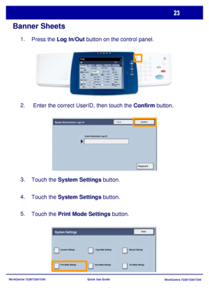 Page 120WorkCentre 7228/7235/7245
WorkCentre 7228/7235/7245 Quick Use Guide
Banner Sheets
Press the Log In/Out button on the control panel. 1.
 Enter the correct UserID, then touch the Confirm button. 2.
Touch the System Settings button. 3.
Touch the System Settings button. 4.
Touch the Print Mode Settings button. 5.
General Settings
Paper Supply2 Sided Copying
Output Color
Auto De te ct
Black
More...
Copy
Job Assembly Im age  
Quality Lay out 
Adjustm e ntOutput Format
Copy 
Output
Color
Reduce / Enlarge...