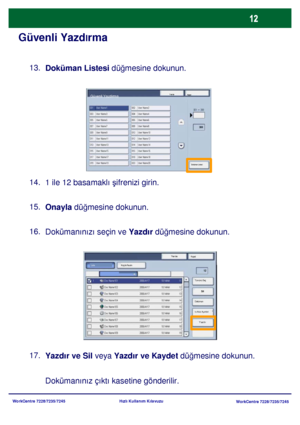 Page 13
WorkCentre 7228/7235/7245WorkCentre 7228/7235/7245
Hızlı Kullanım Kılavuzu
Güvenli Yazd
lrma
Doküman Listesi  düğmesine dokunun.
13.
1 ile 12 basamaklı  şifrenizi girin.
14.
Onayla  düğmesine dokunun.
15.
Dokümanınızı seçin ve  Yazdır düğmesine dokunun.
16.
Yazdır ve Sil veya  Yazdır ve Kaydet düğmesine dokunun.
17.
Dokümanınız çıktı kasetine gönderilir.
Yenile KapatGüvenli Yazdirma
Doküman Listesi
YenileKapat
Yazdır
Küçük Resim
Sil
Doküman 
Is Akis Ayarlari

Tümünü Seç
Liste
Downloaded From...