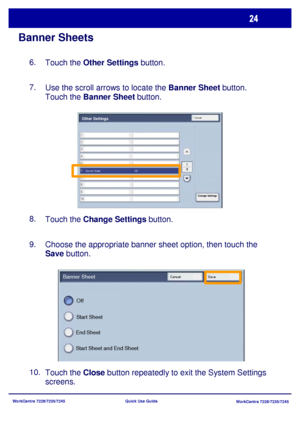 Page 121WorkCentre 7228/7235/7245
WorkCentre 7228/7235/7245 Quick Use Guide
Banner Sheets
Touch the Other Settings button. 6.
Use the scroll arrows to locate the Banner Sheet button.  
Touch the Banner Sheet button. 7.
Touch the Change Settings button. 8.
Choose the appropriate banner sheet option, then touch the 
Save button. 9.
Touch the Close button repeatedly to exit the System Settings 
screens. 10.
Start Sheet and End Sheet End SheetStart Sheet Off Banner Sheet
Cancel Save
CancelOther Settings
Banner Sheet...