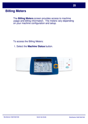 Page 122WorkCentre 7228/7235/7245
WorkCentre 7228/7235/7245 Quick Use Guide
Billing Meters
The Billing Meters screen provides access to machine 
usage and billing information.  The meters vary depending 
on your machine configuration and setup.
To access the Billing Meters: 
 1. Select the Machine Status button.
General Settings
Paper Supply2 Sided Copying
Output Color
Auto De te ct
Black
More...
Copy
Job Assembly Im age  
Quality Lay out 
Adjustm e ntOutput Format
Copy 
Output
Color
Reduce / Enlarge
More......