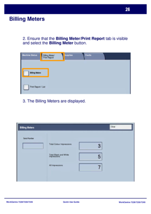 Page 123WorkCentre 7228/7235/7245
WorkCentre 7228/7235/7245 Quick Use Guide
Billing Meters
3. The Billing Meters are displayed. 2. Ensure that the Billing Meter/Print Report tab is visible 
and select the Billing Meter button.
Total Colour Impressions
Total Black and White 
Impressions
All Impressions Serial Number
Billing MetersClose
Billing Meters
Print Report / List
Machine StatusBilling Meter/
Print ReportSupplies Faults
Downloaded From ManualsPrinter.com Manuals 