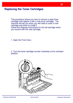 Page 124WorkCentre 7228/7235/7245
WorkCentre 7228/7235/7245 Quick Use Guide
Replacing the Toner Cartridges
This procedure shows you how to remove a used toner 
cartridge and replace it with a new toner cartridge.  The 
machine will tell you when you will need to order a new 
cartridge and when to install it.
Follow the disposal instructions for the old cartridge when 
you receive with the new cartridge.
1. Open the Front Door.
2. Turn the toner cartridge counter clockwise to the unlocked 
position.
Downloaded...