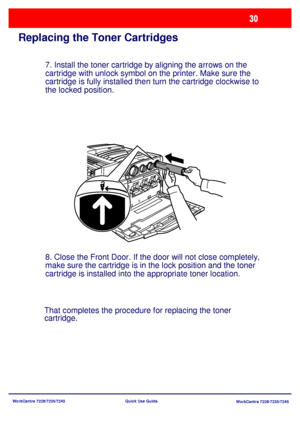 Page 127WorkCentre 7228/7235/7245
WorkCentre 7228/7235/7245 Quick Use Guide
Replacing the Toner Cartridges
7. Install the toner cartridge by aligning the arrows on the 
cartridge with unlock symbol on the printer. Make sure the 
cartridge is fully installed then turn the cartridge clockwise to 
the locked position.
8. Close the Front Door. If the door will not close completely, 
make sure the cartridge is in the lock position and the toner 
cartridge is installed into the appropriate toner location.
That...