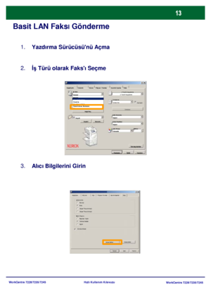 Page 14
WorkCentre 7228/7235/7245WorkCentre 7228/7235/7245
Hızlı Kullanım Kılavuzu
Basit LAN Faksl Gönderme
Yazdırma Sürücüsünü Açma
1.
İş Türü olarak Faksı Seçme
2.
Alıcı Bilgilerini Girin
3.
Ka
ğıt Seç Filigran / Formlar
Ka ğıt/Çıktı Görüntü Düzen Ayrıntılı Ayarlar Faks
Yardım
Tamamİ
ptal Varsay
ı
lanlar
İş  Türü:
2 Taraflı Kopyalama
Zımbalama
Çıktı Konumu
Çıkan Sayfalar:
Çıktı Rengi Miktar:
Kaydet Düzenle... Zımbalar
Harmanlı
2 Taraflı Kopyalama
Zımba Yok
Hiçbiri
Hiçbiri
Otomatik
Küçült
Normal
Güvenli...