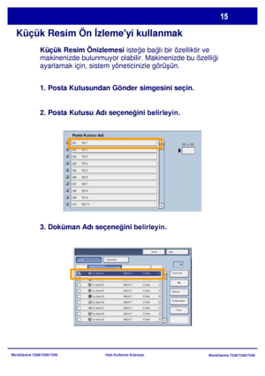 Page 16
WorkCentre 7228/7235/7245WorkCentre 7228/7235/7245
Hızlı Kullanım Kılavuzu
Küçük Resim Ön 
İzlemeyi kullanmak
Yenile
Kapat
Yazdır
Küçük Resim
Sil
Doküman 
Ýþ Akýþ Ayarlarý Tümünü Seç
Liste
Posta Kutusu Adi
Küçük Resim Önizlemesi
 isteğe bağ lı bir özelliktir ve 
makinenizde bulunmuyor olabilir. Makinenizde bu özelli ği 
ayarlamak için, sistem yöneticinizle görü şün.
1. Posta Kutusundan Gönder simgesini seçin.
2. Posta Kutusu Adı seçene ğini belirleyin.
3. Doküman Adı seçene ğini belirleyin.
Downloaded...