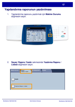 Page 18
WorkCentre 7228/7235/7245WorkCentre 7228/7235/7245
Hızlı Kullanım Kılavuzu
Yapılandırma raporunun yazdırılması
Yapılandırma raporunu yazdırmak için Makine Durumu
 
düğmesini seçin.
Sayaç/ Raporu Yazdır  sekmesinde Yazdırma Raporu / 
Listesi  düğmesini seçin.
1.
2.
Genel Ayarlar
Kağıt Besleme 2 Taraflý Kopyalama
Çýktý Rengi
Otomatik 
AlgılamaSiyah
Di ğer...
Kopyala
İş  Birle ştirme
Görüntü 
Kalitesi  Düzen Ayarı
Çıktı Formatı
Kopya 
Çıktısı
Renk
Küçült / Büyüt
Diğer...
100% Otomatik Kaðýt
1     1...