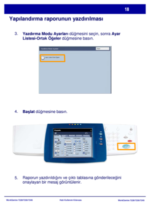 Page 19
WorkCentre 7228/7235/7245WorkCentre 7228/7235/7245
Hızlı Kullanım Kılavuzu
Yapılandırma raporunun yazdırılması
Yazdırma Modu Ayarları
 düğmesini seçin, sonra  Ayar 
Listesi-
Ortak Ö ğeler  düğmesine basın.

Ba şlat  dü ğmesine basın.
Raporun yazdırıldı ğını ve çıktı tablasına gönderilece ğini 
onaylayan bir mesaj görüntülenir.
3.
4.
5.
Genel Ayarlar
Kağıt Besleme 2 Taraflý Kopyalama
Çýktý Rengi
Otomatik 
AlgılamaSiyah
Di ğer...
Kopyala
İş  Birle ştirme
Görüntü 
Kalitesi  Düzen Ayarı
Çıktı Formatı
Kopya...