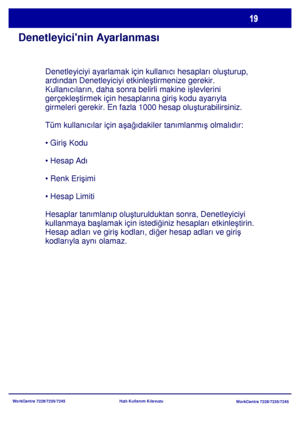 Page 20
WorkCentre 7228/7235/7245WorkCentre 7228/7235/7245
Hızlı Kullanım Kılavuzu
Denetleyicinin Ayarlanması
Denetleyiciyi ayarlamak için kullanc hesaplar olu
şturup, 
ardndan Denetleyiciyi etkinle ştirmenize gerekir. 
Kullanclarn, daha sonra belirli makine i şlevlerini 
gerçekle ştirmek için hesaplarna giri ş kodu ayaryla 
girmeleri gerekir. En fazla 1000 hesap olu şturabilirsiniz.
Tüm kullanclar için a şa ğdakiler tanmlanm ş olmaldr:
 ş Kodu

 şimi

Hesaplar tanmlanp olu şturulduktan sonra, Denetleyiciyi...