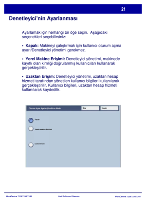 Page 22
WorkCentre 7228/7235/7245WorkCentre 7228/7235/7245
Hızlı Kullanım Kılavuzu
Denetleyicinin Ayarlanması
Ayarlamak için herhangi bir öğ
e seçin.  A şa ğdaki 
seçenekleri seçebilirsiniz:
•  Kapalı:  Makineyi çal ştrmak için kullanc oturum açma 
ayar/Denetleyici yönetimi gerekmez.
•  Yerel Makine Eri şimi:  Denetleyici yönetimi, makinede 
kaytl olan kimli ği do ğrulanm ş kullanclar kullanarak 
gerçekle ştirilir.
•  Uzaktan Eri şim:  Denetleyici yönetimi, uzaktan hesap 
hizmeti tarafndan yönetilen kullanc...