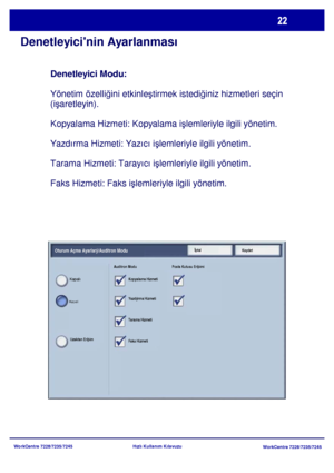 Page 23
WorkCentre 7228/7235/7245WorkCentre 7228/7235/7245
Hızlı Kullanım Kılavuzu
Denetleyicinin Ayarlanması
Denetleyici Modu:
 
Yönetim özelli ğini etkinle ştirmek istedi ğiniz hizmetleri seçin 
(i şaretleyin).
Kopyalama Hizmeti: Kopyalama i şlemleriyle ilgili yönetim.
Yazdrma Hizmeti: Yazc i şlemleriyle ilgili yönetim.
Tarama Hizmeti: Tarayc i şlemleriyle ilgili yönetim.
Faks Hizmeti: Faks i şlemleriyle ilgili yönetim.
KaydetİptalOturum Açma Ayarlarý/Auditron Modu
Kapal
Uzaktan Eriþim Auditron Modu Posta...