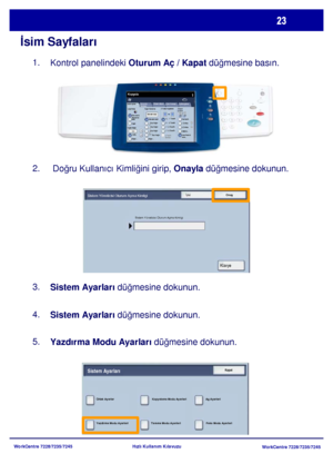 Page 24
WorkCentre 7228/7235/7245WorkCentre 7228/7235/7245
Hızlı Kullanım Kılavuzu
İ
sim Sayfaları
Kontrol panelindeki  Oturum Aç / Kapat düğmesine basın.
1.
 Doğru Kullanıcı Kimli ğini girip,  Onayla düğmesine dokunun.
2.
Sistem Ayarları  düğmesine dokunun.
3.
Sistem Ayarları  düğmesine dokunun.
4.
Yazdırma Modu Ayarları  düğmesine dokunun.
5.
Genel Ayarlar
Kağı t Besleme 2 Taraflý Kopyalam a
Çýktý Rengi
Otom atik 
Algılam aSiyah
Di ğer...
Kopyala
İş  Birle ştirme
Görüntü 
Kalite si  Düze n Ay arı
Çı ktı...