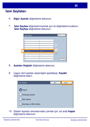 Page 25
WorkCentre 7228/7235/7245WorkCentre 7228/7235/7245
Hızlı Kullanım Kılavuzu
İ
sim Sayfaları
Di ğer Ayarlar  düğmesine dokunun.
6.
 İsim Sayfası
 düğmesini bulmak için ok düğ melerini kullanın. 
 İsim Sayfası  düğmesine dokunun.
7.
Ayarları De ğiş tir  dü ğmesine dokunun.
8.
9.
Uygun isim sayfası seçene ğini işaretleyip,  Kaydet 
düğ mesine basın.
10.
Sistem Ayarları ekranlarından çıkmak için, art arda  Kapat 
düğ mesine dokunun.
Isim SayfasiİptalKaydet
Kapalı
Baslangi ç Sayfasi
Bitis Sayfasi
Baslangiç ve...