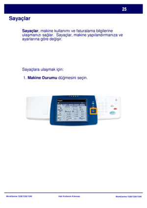 Page 26
WorkCentre 7228/7235/7245WorkCentre 7228/7235/7245
Hızlı Kullanım Kılavuzu
Sayaçlar
Sayaçlar
, makine kullanımı ve faturalama bilgilerine 
ula şmanızı sa ğlar.  Sayaçlar, makine yapılandırmanıza ve 
ayarlarına göre de ğiş ir.
Sayaçlar
a ulaşmak için:

 1.  Makine Durumu  düğmesini seçin.
Genel Ayarlar
Kağı t Besleme 2 Taraflý Kopyalam a
Çýktý Rengi
Otom atik 
Algılam aSiyah
Di ğer...
Kopyala
İş  Birle ştirme
Görüntü 
Kalite si  Düze n Ay arı
Çı ktı  Formatı
Kopya 
Çı ktı sı
Renk
Küçült / Büyüt
Diğer......