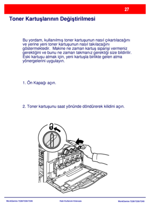 Page 28
WorkCentre 7228/7235/7245WorkCentre 7228/7235/7245
Hızlı Kullanım Kılavuzu
Toner Kartu
şlarının De ğiş tirilmesi
Bu yordam, kullanılmı ş toner kartu şunun nasıl çıkartılaca ğını 
ve yerine yeni toner kartu şunun nasıl takılaca ğını 
göstermektedir.  Makine ne zaman kartu ş sipari şi vermeniz 
gerekti ğini ve bunu ne zaman takmanız gerekti ği size bildirilir.
Eski kartu şu atmak için, yeni kartu şla birlikte gelen atma 
yönergelerini uygulayın.
1. Ön Kapa ğı açın.
2. Toner kartu şunu saat yönünde...