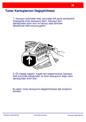 Page 31
WorkCentre 7228/7235/7245WorkCentre 7228/7235/7245
Hızlı Kullanım Kılavuzu
Toner Kartu
şlarının De ğiş tirilmesi
7. Kartu şun üzerindeki okla, yazıcıdaki kilit açma sembolünü 
hizalayarak toner kartu şunu takın. Kartu şun tam 
takıldı ğından emin olun ve kartu şu saat yönünde 
döndürerek kilitli konuma getirin.
8. Ön Kapa ğı kapatın. Kapak tam kapanmıyorsa, kartu şun 
kilitli konumda oldu ğundan ve toner kartu şunun do ğru yere 
takıldı ğından emin olun.
Bu i şlem, toner kartu şunun de ğiş tirilmesiyle...