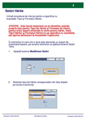 Page 38
WorkCentre 7228/7235/7245WorkCentre 7228/7235/7245
Ghid Rapid de Utilizare
Set
ări Hârtie
Urmati  procedura de mai jos pentru a specifica cu 
exactitate Tipul  şi Formatul Hârtiei:
1.     
Apas ăti butonul  Modificare Set ări .
Selectati  tipul de hârtie corespunz ător din lista afi şată 
pe ecranul senzorial.
2.
ATEN
ŢIE:  Este foarte important s ă se identifice set ările 
propriu-zise pentru Tipul de Hârtie  şi Formatul de Hârtie, 
pentru orice suport alimentat în t ăvile pentru hârtie. Dac ă 
Tipul...