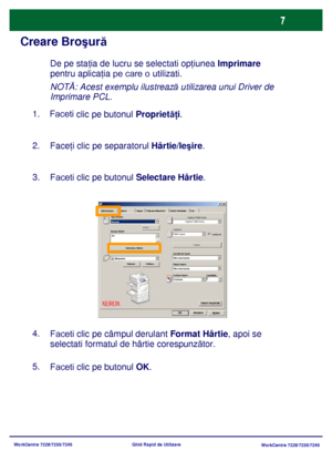 Page 40
WorkCentre 7228/7235/7245WorkCentre 7228/7235/7245
Ghid Rapid de Utilizare
Creare Bro
şur ă
1.    Faceti 
clic pe butonul Propriet ăţi.   
2.
Face ţi clic pe separatorul  Hârtie/Ieşire .
3.
Faceti clic pe butonul Selectare Hârtie.
5.
Faceti clic pe butonul OK .
4.
Faceti clic pe câmpul derulant Format Hârtie , apoi se 
selectati  formatul de hârtie corespunz ător.
De pe staţ ia de lucru se selectati  opţiunea  Imprimare 
pentru aplica ţia pe care o utilizati .
NOT Ă: Acest exemplu ilustreaz ă utilizarea...