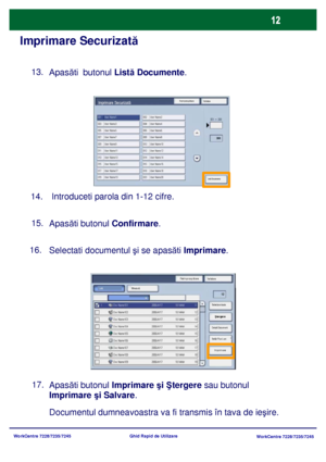 Page 45
WorkCentre 7228/7235/7245WorkCentre 7228/7235/7245
Ghid Rapid de Utilizare
Imprimare Securizată
Apas
ăti  butonul  Listă Documente .  
13.
 
Introduceti parola din 1-12 cifre.  
14.
Apas ăti butonul  Confirmare .   
15.
Selectati  documentul  şi se apasăti Imprimare.      
16.
Apas ăti butonul  Imprimare  şi Ş tergere  sau butonul 

Imprimare  şi Salvare .
17.
Documentul dumneavoastra va fi transmis în tava de ie
şire.
Reîmprospătare
ÎnchidereImprimare Securizatã
Listã Documente
Reîmprosp ătare...