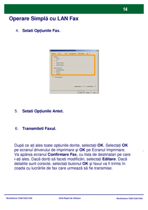 Page 47
WorkCentre 7228/7235/7245WorkCentre 7228/7235/7245
Ghid Rapid de Utilizare
Operare Simpl
ă cu LAN Fax
Setati Op ţiunile  Fax.     
4.
Seta
ti Op ţiunile  Antet.    
5.

Dup ă ce a ţi ales toate op ţiunile dorite, selecta ţi  OK . Selecta ţi  OK  
pe ecranul driverului de imprimare  şi OK  pe Ecranul Imprimare. 
Va apărea ecranul  Confirmare Fax, cu lista de destinatari pe care 
i-aţi ales. Dac ă dori ţi s ă face ţi modific ări, selecta ţi  Editare . Dacă 
detaliile sunt corecte, selecta ţi butonul  OK ş...