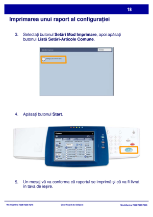 Page 51
WorkCentre 7228/7235/7245WorkCentre 7228/7235/7245
Ghid Rapid de Utilizare
Imprimarea unui raport al configura
ţiei
Selecta ţi butonul  Setări Mod Imprimare , apoi apăsa ţi 
butonul  Listă Set ări-Articole Comune .
Apăsa ţi butonul  Start.
Un mesaj v ă va 
conforma c ă raportul se imprim ă şi c ă va fi livrat 
în tava de ieşire.
3.
4.
5.
Setãri Generale
Alimentare HârtieCopiere Faþã / Verso
Culoare Ieºire
Auto 
DetectareAlb-negru
Mai Multe...
Copiere
Asamblare 
Lucrare
Calitate 
Ima g i n e  Ajustare...