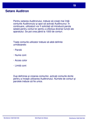 Page 52
WorkCentre 7228/7235/7245WorkCentre 7228/7235/7245
Ghid Rapid de Utilizare
Setare Auditron
Pentru setarea Auditronului, trebuie s
ă crea ţi mai întâi 
conturile Auditronului  şi apoi s ă activa ţi Auditrounul. În 
continuare, utilizatorii vor fi solicita ţi s ă introduc ă parola 
setat ă pentru contul lor pentru a efectua diverse func ţii ale 
aparatului. Se pot crea pân ă la 1000 de conturi.
Toate conturile utilizator trebuie s ă aib ă definite 
urm ătoarele:
· Parol ă
· Nume cont
· Acces color
· Limit...