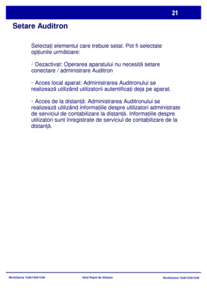 Page 54
WorkCentre 7228/7235/7245WorkCentre 7228/7235/7245
Ghid Rapid de Utilizare
Setare Auditron
Selecta
ţi elementul care trebuie setat. Pot fi selectate 
op ţiunile urm ătoare:
· Dezactivat: Operarea aparatului nu necesit ă setare 
conectare / administrare Auditron
· Acces local aparat: Administrarea Auditronului se 
realizeaz ă utilizând utilizatorii autentifica ţi deja pe aparat.
· Acces de la distan ţă: Administrarea Auditronului se 
realizeaz ă utilizând informa ţ
iile despre utilizatori administrate...