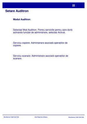 Page 55
WorkCentre 7228/7235/7245WorkCentre 7228/7235/7245
Ghid Rapid de Utilizare
Setare Auditron
Modul Auditron
:
Selecta ţi Mod Auditron. Pentru serviciile pentru care dori ţi 
activarea func ţiei de administrare, selecta ţi Activat.
Serviciu copiere: Administrare asociat ă opera ţiilor de 
copiere.
Serviciu scanare: Administrare asociat ă opera ţiilor de 
scanare.
Downloaded From ManualsPrinter.com Manuals 