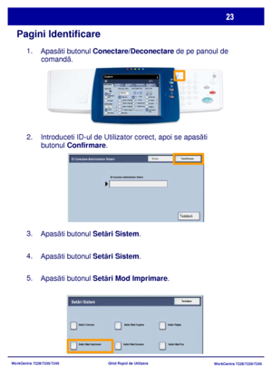 Page 56
WorkCentre 7228/7235/7245WorkCentre 7228/7235/7245
Ghid Rapid de Utilizare
Pagini Identificare
1.    
Apas ăti butonul  Conectare/Deconectare de pe panoul de 
comand ă.
2.    Introduceti ID-ul de Utilizator corect, apoi se apas ăti 
butonul  Confirmare .
3.    
Apas ăti butonul  Setări Sistem .
4.    
Apas ăti butonul  Setări Sistem .
5.    
Apas ăti butonul  Setări Mod Imprimare .
Setãri Generale
Alimentare HârtieCopiere Faþã / Verso
Culoare Ieºire
Auto 
De te ctareAlb-negru
Mai Multe...
Copiere...