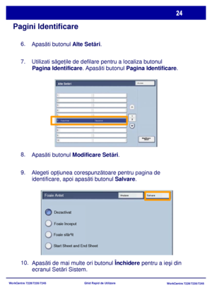 Page 57
WorkCentre 7228/7235/7245WorkCentre 7228/7235/7245
Ghid Rapid de Utilizare
Pagini Identificare
6.    
Apas ăti butonul  Alte Setări .
7.    
Utilizati  săgeţ ile de defilare pentru a localiza butonul 
Pagina Identificare. Apas ăti butonul Pagina Identificare.
8.    
Apas ăti butonul  Modificare Setă ri.
9.    
Alegeti op ţiunea corespunz ătoare pentru pagina de 
identificare, apoi apas ăti butonul  Salvare.
Apasăti de mai multe ori butonul  Închidere pentru a ie şi din 
ecranul Setă ri Sistem.
10.
Start...