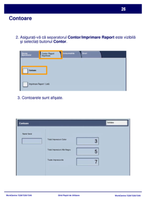 Page 59
WorkCentre 7228/7235/7245WorkCentre 7228/7235/7245
Ghid Rapid de Utilizare
Contoare
3. Contoarele sunt afi
şate.
2. Asiguraţi-v ă c ă separatorul Contor/Imprimare Raport  este vizibilă 
    şi selecta ţi butonul  Contor.
Total Impresiuni Color
Total Impresiuni Alb-Negru
Toate Impresiunile
Numãr Serial
ContoareÎnchidere
Starea Contor /Raport Consumabile Erori
AparatuluiImprimare
Contoare
Imprimare Raport / Listã
Downloaded From ManualsPrinter.com Manuals 