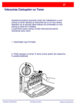 Page 60
WorkCentre 7228/7235/7245WorkCentre 7228/7235/7245
Ghid Rapid de Utilizare
Înlocuirea Cartuş
elor cu Toner
Această procedur ă prezint ă modul de îndep ărtare a unui 
cartu ş cu toner epuizat  şi înlocuirea sa cu un nou cartu ş.  
Aparatul vă  va anun ţa când trebuie s ă comanda ţi un nou 
cartu ş ş i când s ă îl instala ţi.
La primirea noului cartu ş urma ţi instruc ţiunile pentru 
reciclarea celui vechi.
1. Deschide ţi U şa Frontal ă.
2. Roti ţi cartu ş
ul cu toner în sens invers acelor de ceasornic,...