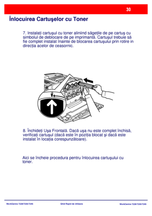 Page 63
WorkCentre 7228/7235/7245WorkCentre 7228/7235/7245
Ghid Rapid de Utilizare
Înlocuirea Cartuş
elor cu Toner
7. Instala ţi cartu şul cu toner aliniind s ăge ţile de pe cartu ş cu 
simbolul de deblocare de pe imprimant ă. Cartu şul trebuie s ă
 
fie complet instalat înainte de blocarea cartu şului prin rotire in 
direc ţia acelor de ceasornic.
8. Închide ţi U şa Frontal ă. Dac ă u şa nu este complet închis ă, 
verifica ţi cartu şul (dac ă este în pozi ţia blocat  şi dac ă este 
instalat în loca ţia...