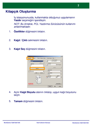 Page 8
WorkCentre 7228/7235/7245WorkCentre 7228/7235/7245
Hızlı Kullanım Kılavuzu
Kitapçık Olu
şturma
NOT: Bu örnekte, PCL Yazdırma Sürücüsünün kullanımı 
anlatılmaktadır.
Özellikler  düğmesini tıklatın.
1.
Kağıt / Çıktı  sekmesini tıklatın.
2.
Kağıt Seç  düğmesini tıklatın.
3.
Tamam  düğmesini tıklatın.
5.
Açılır 
Kağıt Boyutu  alanını tıklatıp, uygun ka ğıt boyutunu 
seçin.
4. İş
 istasyonunuzda, kullanmakta oldu ğunuz uygulamanın 
Yazdır  seçene ğini i şaretleyin.
Ka ğıt Seç Filigran / Formlar
Ka ğıt/Çıktı...