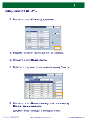 Page 77
WorkCentre 7228/7235/7245WorkCentre 7228/7235/7245
Краткое
 руководство  пользователя
Защищенная  печать
Нажмите  кнопку  Список  документов .
13.
Введите  числовой  пароль  длиной  до  12  цифр .
14.
Нажмите  кнопку  Подтвердить .
15.
Выберите  документ , затем  нажмите  кнопку  Печать .
16.
Нажмите  кнопку  Напечатать  и  удалить  или  кнопку  
Напечатать  и  сохранить .
17.
Документ  будет  выведен  в  выходной  лоток .
Обновить
ЗакрытьSecure Print
Document List
ОбновитьЗакрыть
Печать
Thumbnail...